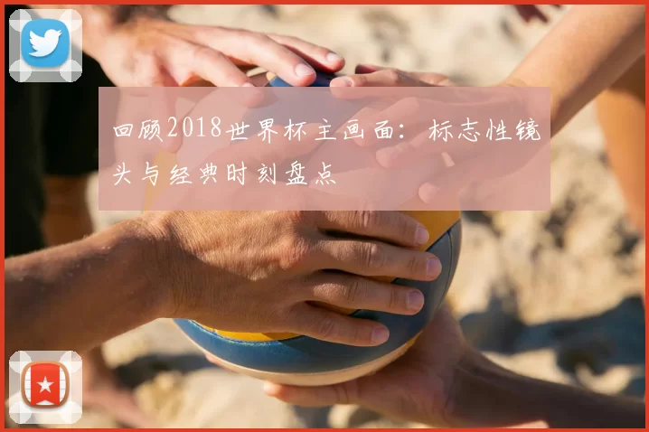 回顾2018世界杯主画面：标志性镜头与经典时刻盘点
