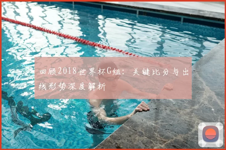 回顾2018世界杯G组:关键比分与出线形势深度解析