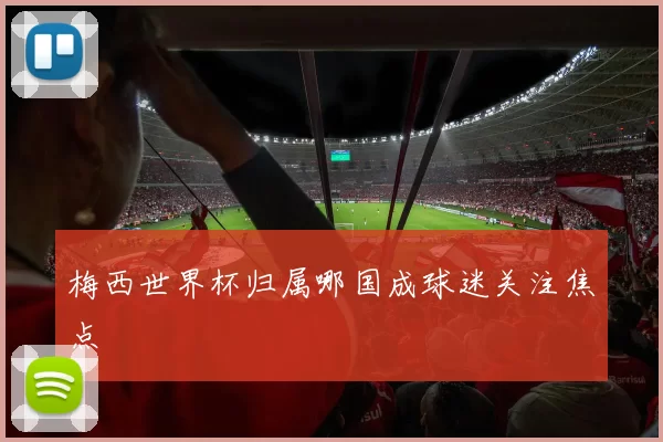 梅西世界杯归属哪国成球迷关注焦点