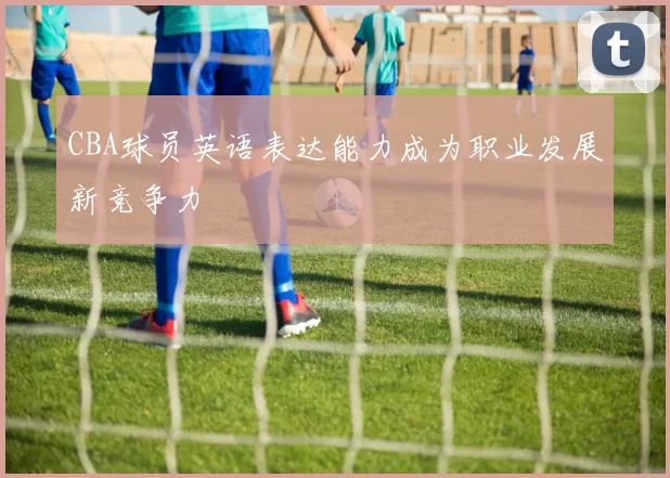 CBA球员英语表达能力成为职业发展新竞争力
