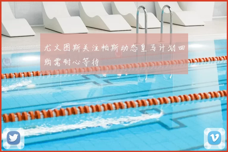 尤文图斯关注帕斯动态皇马计划回购需耐心等待