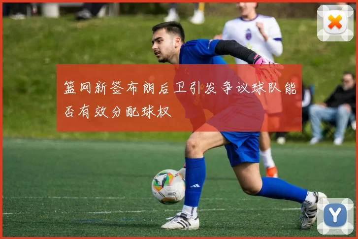 篮网新签布朗后卫引发争议球队能否有效分配球权