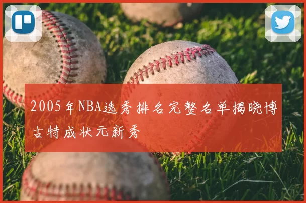 2005年NBA选秀排名完整名单揭晓博古特成状元新秀