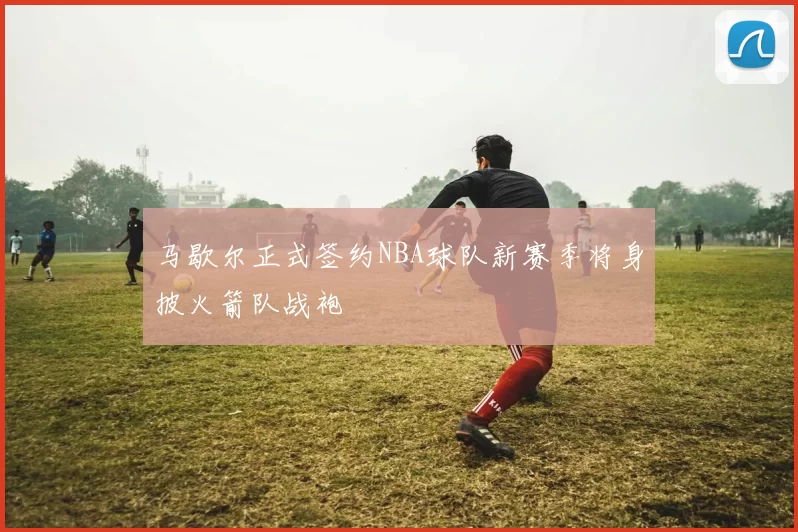 马歇尔正式签约NBA球队新赛季将身披火箭队战袍