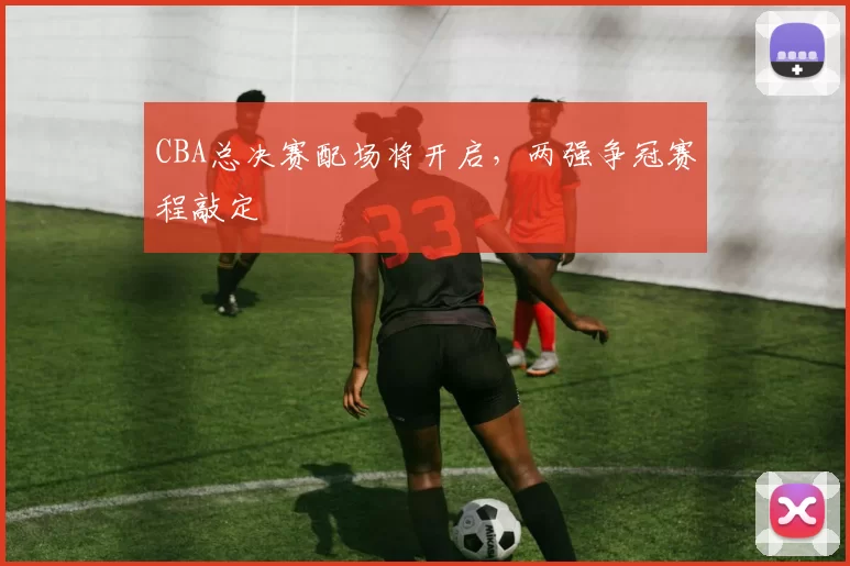 CBA总决赛配场将开启，两强争冠赛程敲定