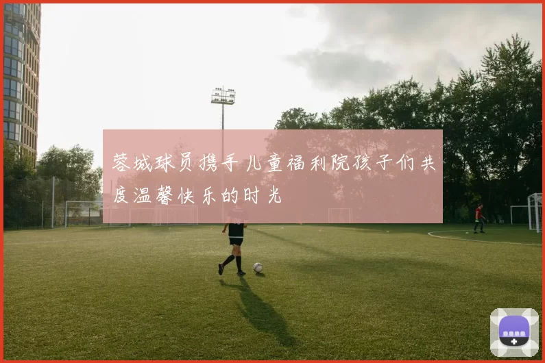 蓉城球员携手儿童福利院孩子们共度温馨快乐的时光