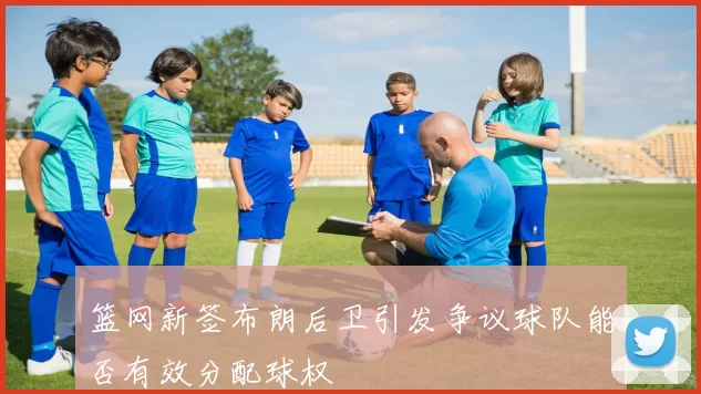 篮网新签布朗后卫引发争议球队能否有效分配球权