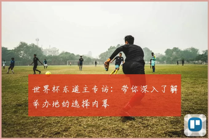 世界杯东道主专访:带你深入了解举办地的选择内幕