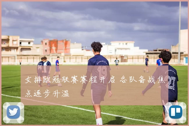 女排欧冠联赛赛程开启 各队备战焦点逐步升温