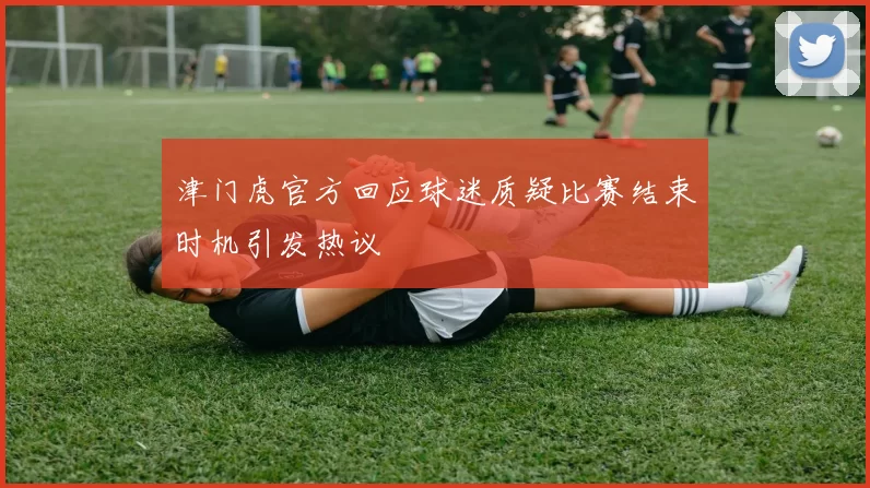 津门虎官方回应球迷质疑比赛结束时机引发热议