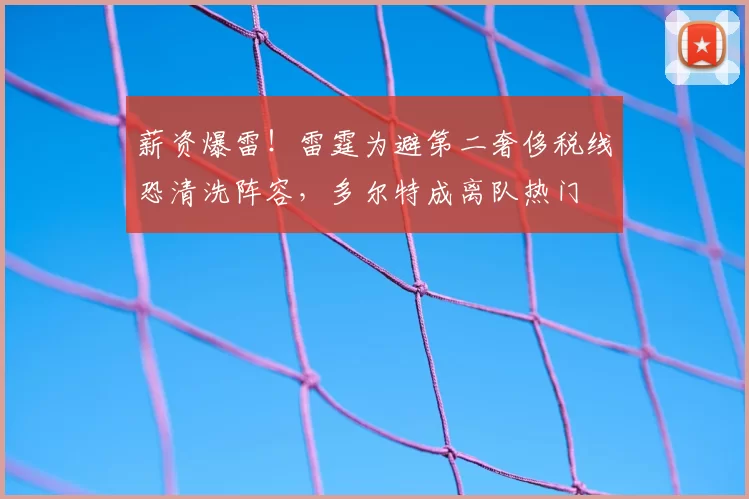 薪资爆雷!雷霆为避第二奢侈税线恐清洗阵容,多尔特成离队热门