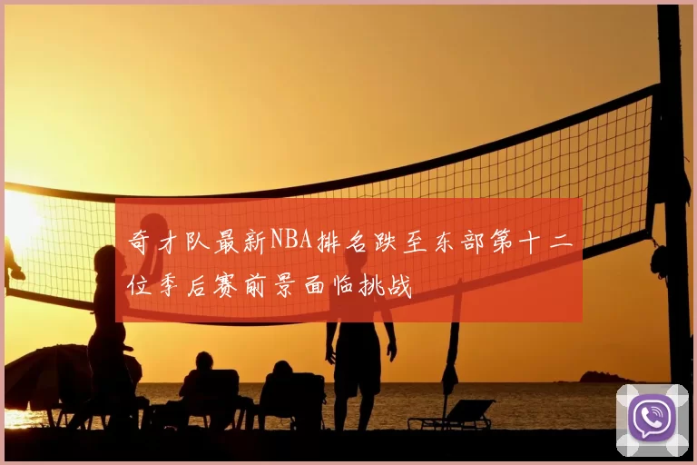 奇才队最新NBA排名跌至东部第十二位季后赛前景面临挑战