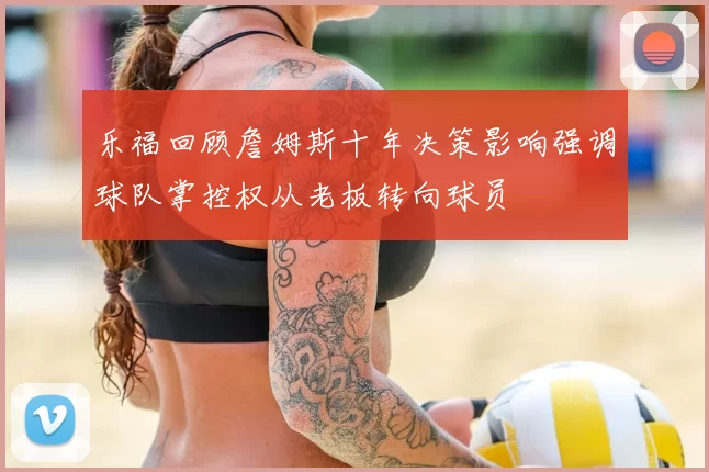 乐福回顾詹姆斯十年决策影响强调球队掌控权从老板转向球员