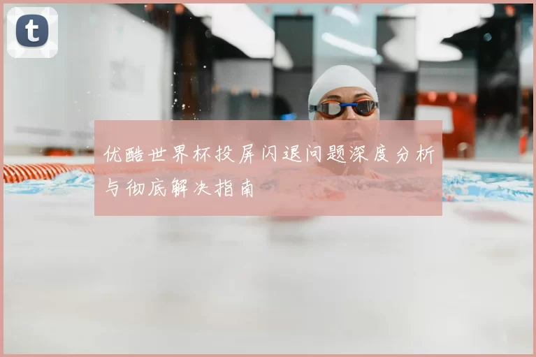 优酷世界杯投屏闪退问题深度分析与彻底解决指南