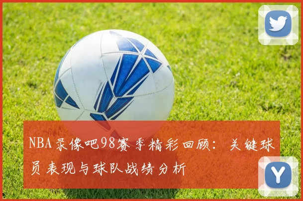 NBA录像吧98赛季精彩回顾:关键球员表现与球队战绩分析