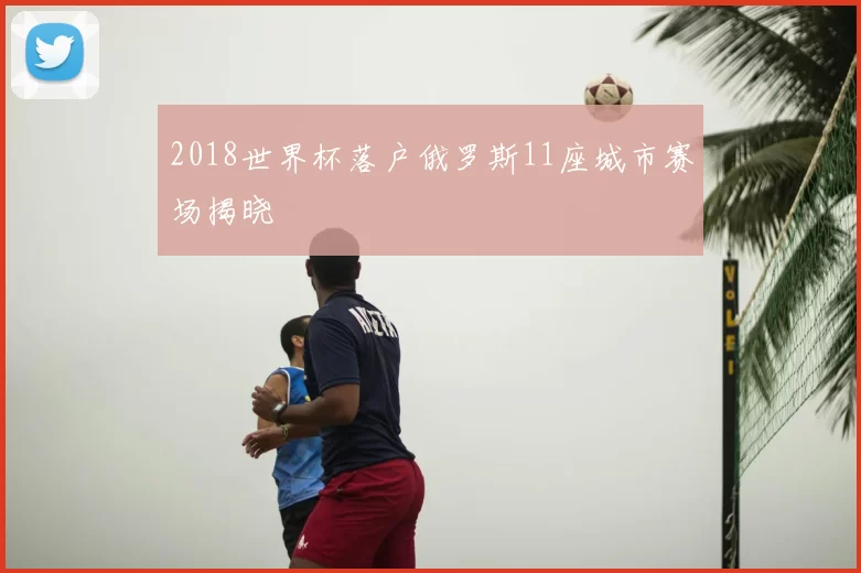 2018世界杯落户俄罗斯11座城市赛场揭晓