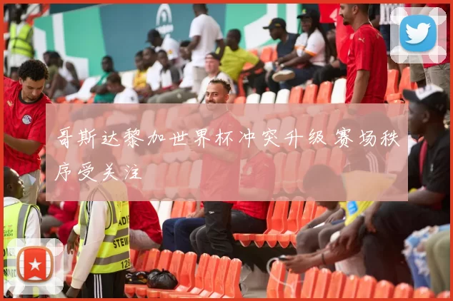哥斯达黎加世界杯冲突升级 赛场秩序受关注