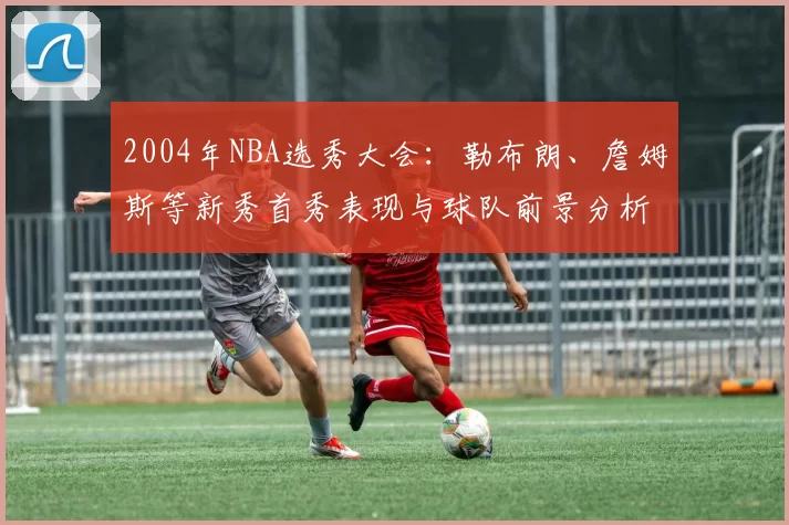 2004年NBA选秀大会：勒布朗、詹姆斯等新秀首秀表现与球队前景分析