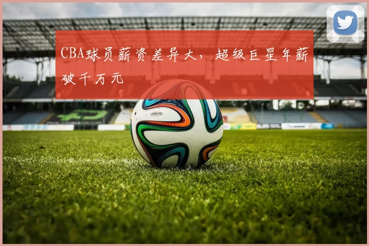 CBA球员薪资差异大,超级巨星年薪破千万元