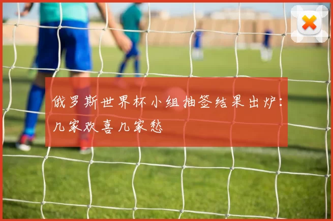 俄罗斯世界杯小组抽签结果出炉:几家欢喜几家愁