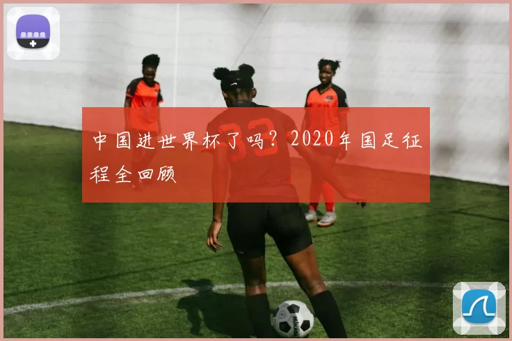 中国进世界杯了吗?2020年国足征程全回顾