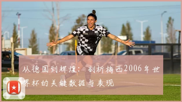 从德国到辉煌:剖析梅西2006年世界杯的关键数据与表现