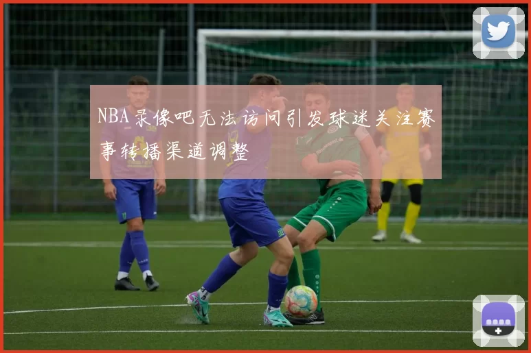 NBA录像吧无法访问引发球迷关注赛事转播渠道调整
