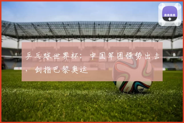 乒乓球世界杯:中国军团强势出击,剑指巴黎奥运