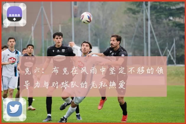 克六：布克在风雨中坚定不移的领导力与对球队的无私热爱