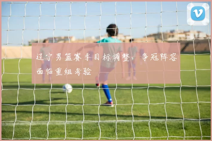 辽宁男篮赛季目标调整，争冠阵容面临重组考验