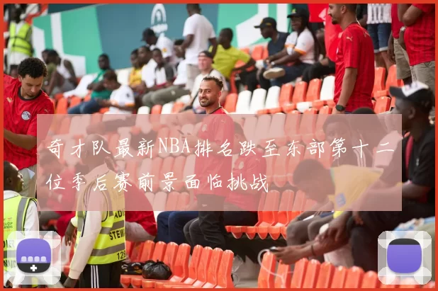 奇才队最新NBA排名跌至东部第十二位季后赛前景面临挑战