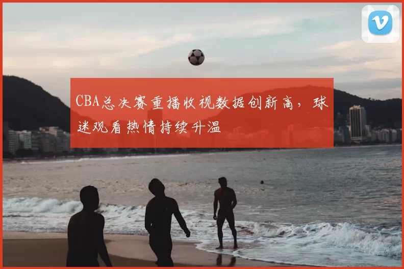 CBA总决赛重播收视数据创新高，球迷观看热情持续升温