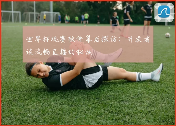 世界杯观赛软件幕后探访:开发者谈流畅直播的秘诀