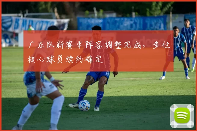 广东队新赛季阵容调整完成，多位核心球员续约确定