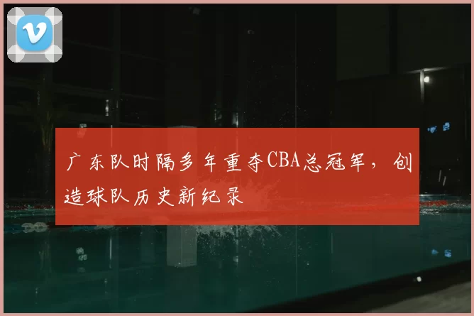 广东队时隔多年重夺CBA总冠军,创造球队历史新纪录