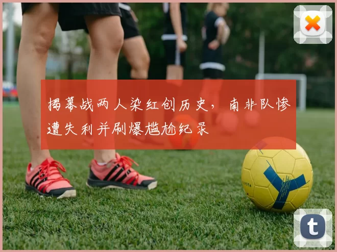 揭幕战两人染红创历史,南非队惨遭失利并刷爆尴尬纪录