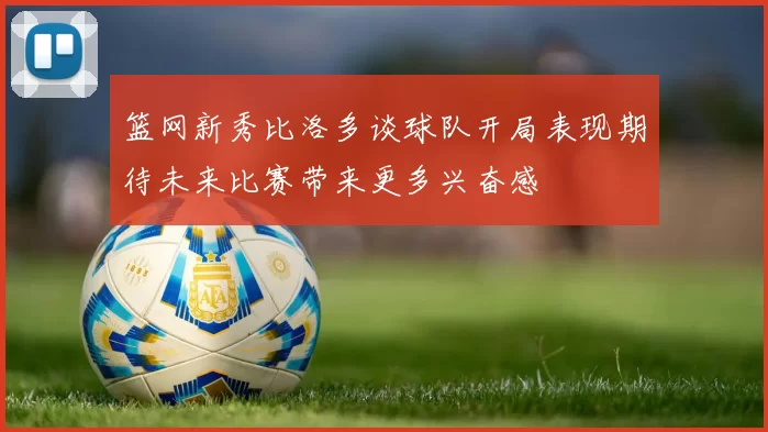 篮网新秀比洛多谈球队开局表现期待未来比赛带来更多兴奋感