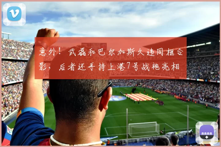 意外!武磊和巴尔加斯久违同框合影,后者还手持上港7号战袍亮相