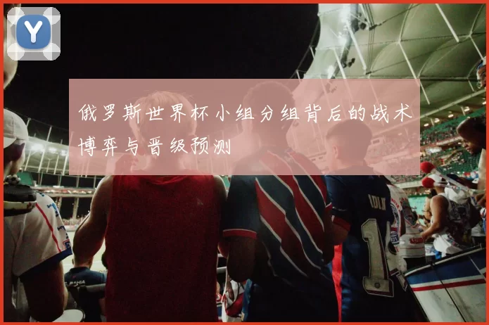 俄罗斯世界杯小组分组背后的战术博弈与晋级预测