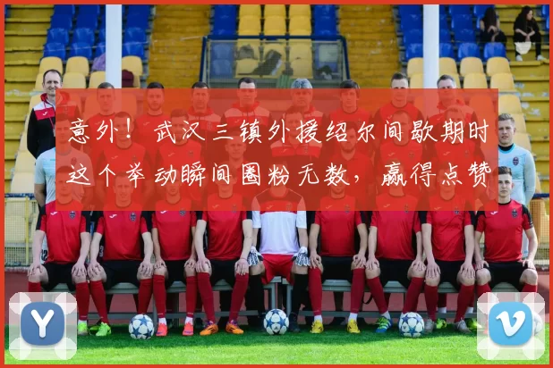 意外！武汉三镇外援绍尔间歇期时这个举动瞬间圈粉无数，赢得点赞_比赛_卡迪斯_球迷