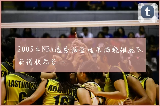 2005年NBA选秀抽签结果揭晓雄鹿队获得状元签