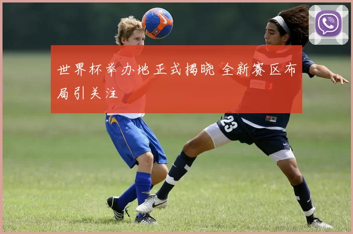 世界杯举办地正式揭晓 全新赛区布局引关注