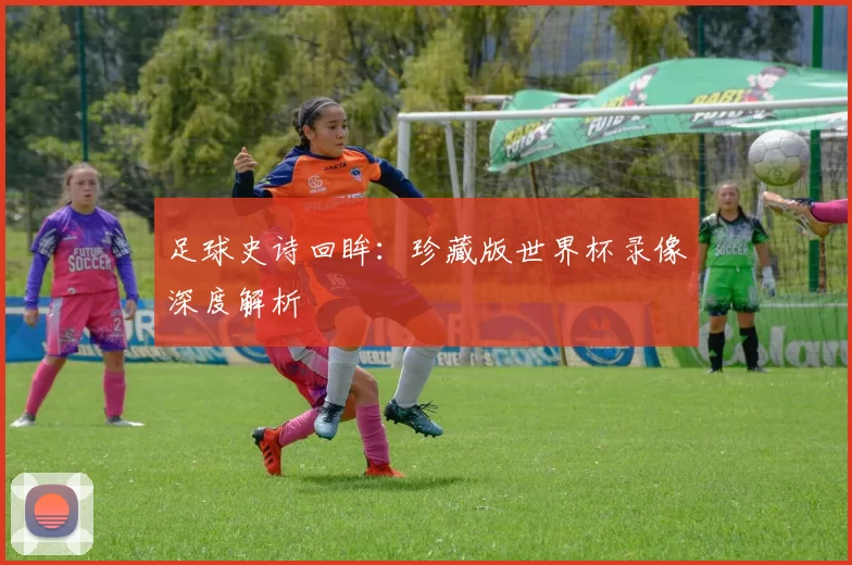 足球史诗回眸:珍藏版世界杯录像深度解析