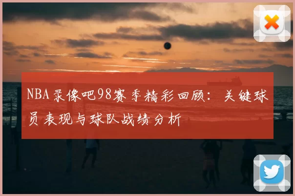 NBA录像吧98赛季精彩回顾：关键球员表现与球队战绩分析