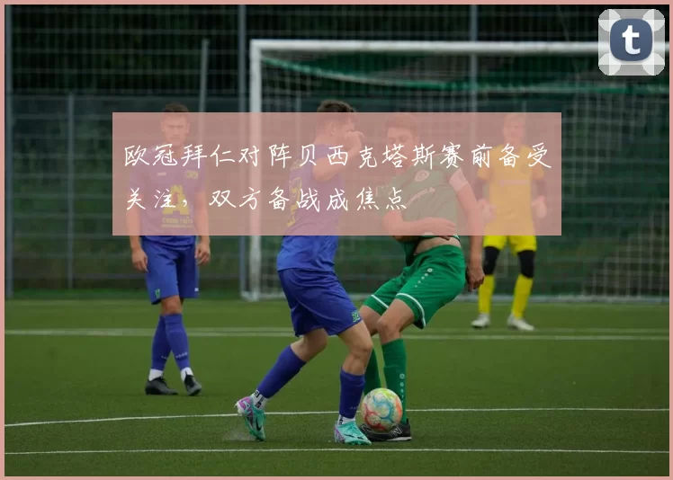 欧冠拜仁对阵贝西克塔斯赛前备受关注,双方备战成焦点