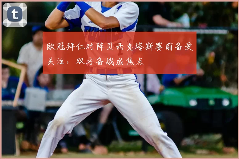 欧冠拜仁对阵贝西克塔斯赛前备受关注,双方备战成焦点