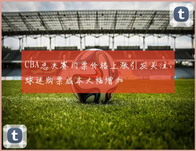 CBA总决赛门票价格上涨引发关注，球迷购票成本大幅增加