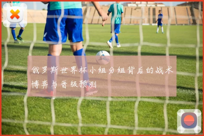 俄罗斯世界杯小组分组背后的战术博弈与晋级预测