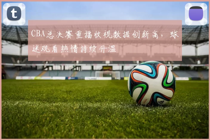 CBA总决赛重播收视数据创新高,球迷观看热情持续升温
