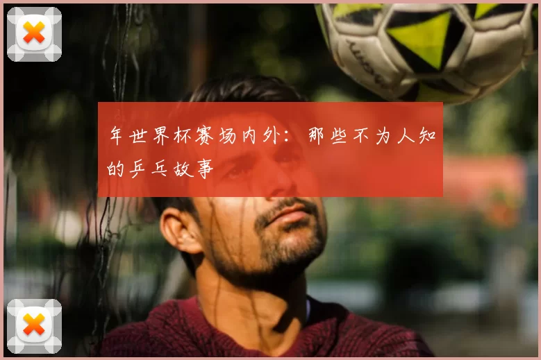 年世界杯赛场内外:那些不为人知的乒乓故事